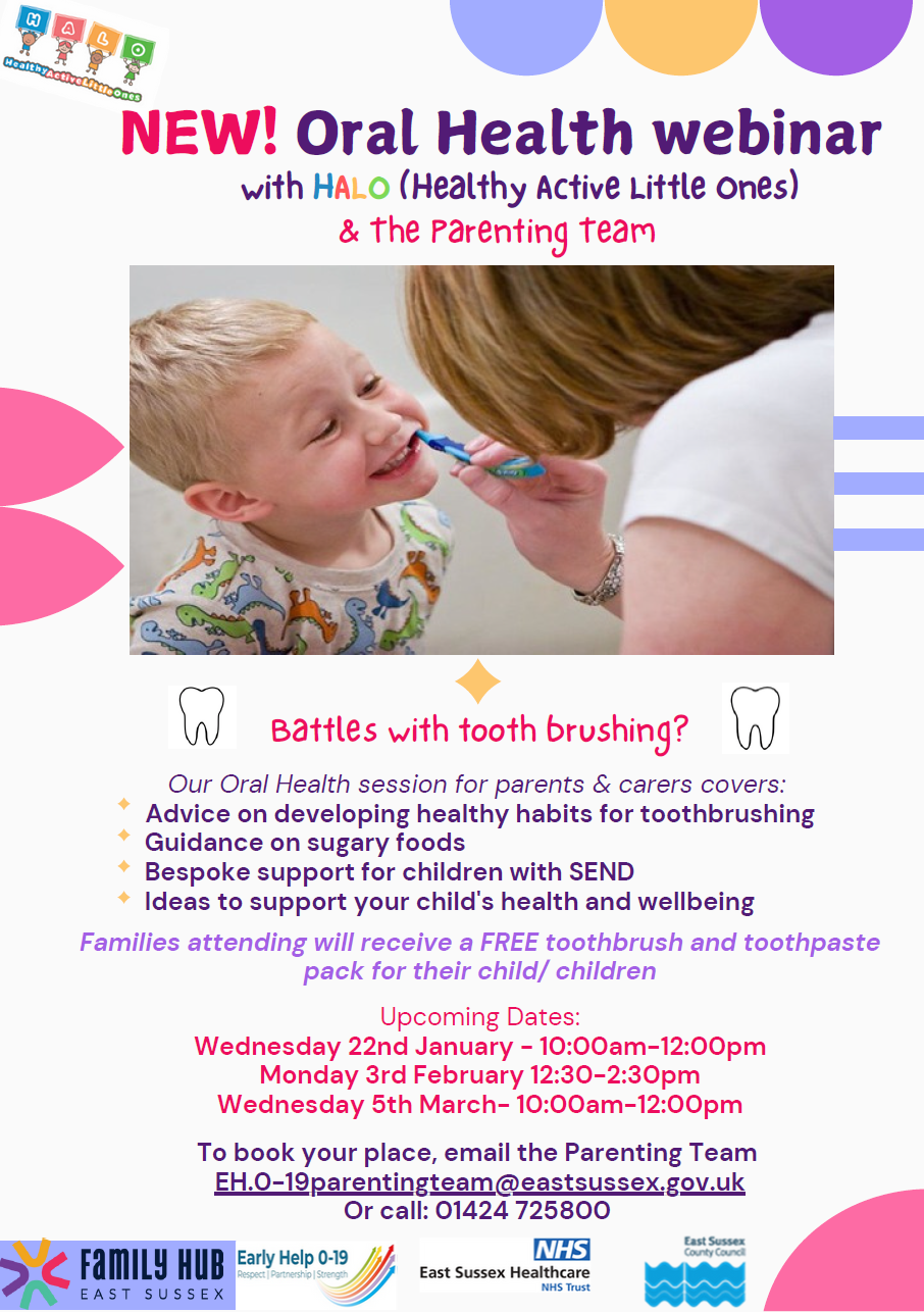 NEW! Oral Health webinar with H A L O (Healthy Active Little Ones) & The Parenting Team. Battles with tooth brushing?Our Oral Health session for parents & carers covers: Advice on developing healthy habits for toothbrushing Guidance on sugary foods Bespoke support for children with SEND Ideas to support your child's health and wellbeing Families attending will receive a FREE toothbrush and toothpastepack for their child/ children Upcoming Dates:Wednesday 22nd January - 10:00am-12:00pmMonday 3rd February 12:30-2:30pmWednesday 5th March- 10:00am-12:00pmTo book your place, email the Parenting Team EH.0-19parentingteam@eastsussex.gov.uk Or call: 01424 725800